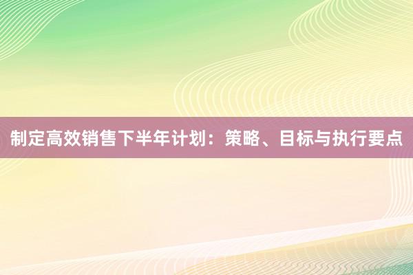 制定高效销售下半年计划：策略、目标与执行要点